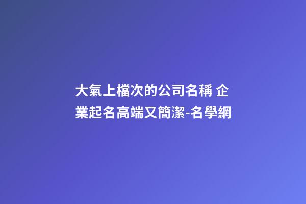 大氣上檔次的公司名稱 企業起名高端又簡潔-名學網